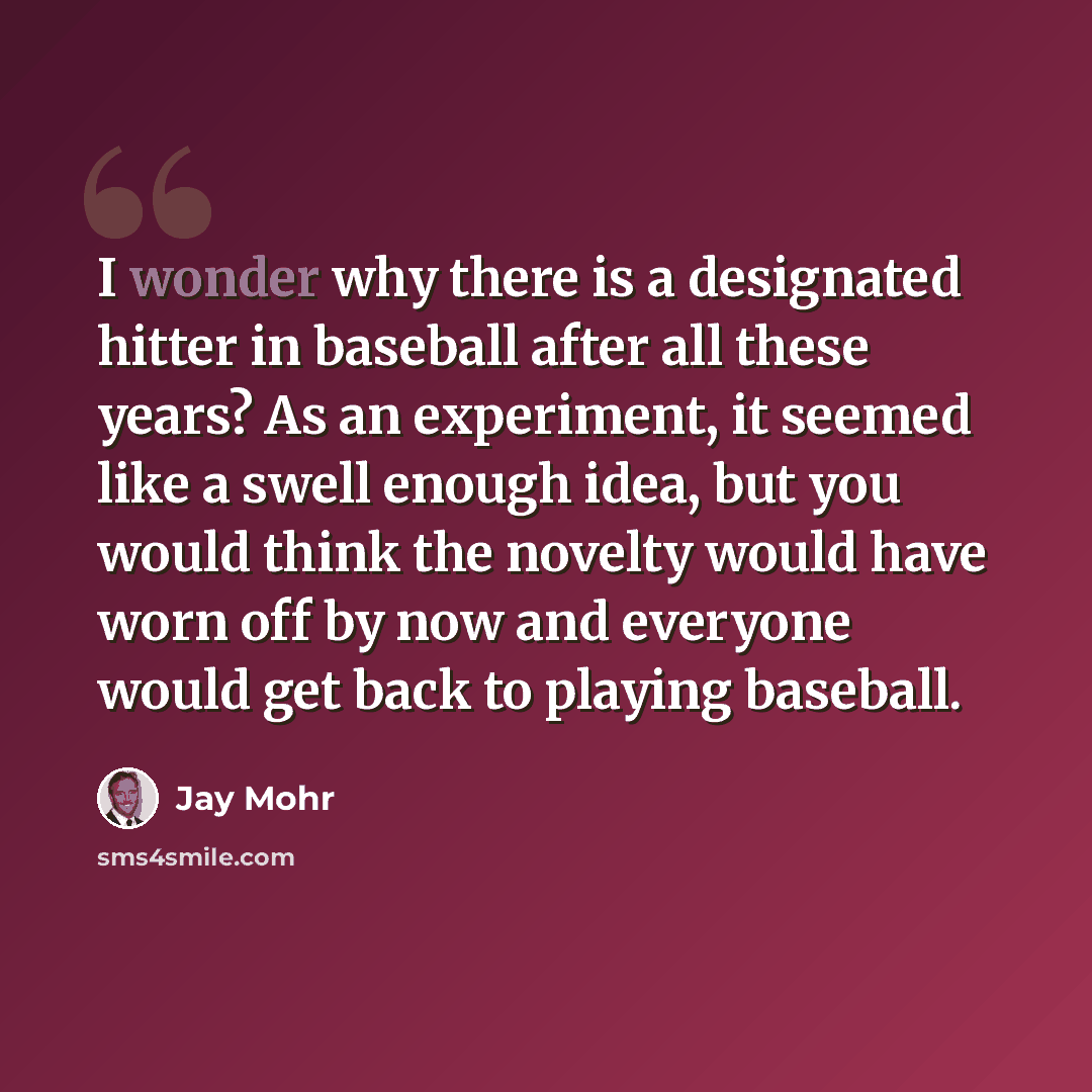 “I wonder why there is a designated hitter in baseball after all these years? As an experiment, it seemed like a swell enough idea, but you would think the novelty would have worn off by now and everyone would get back to playing baseball.” quote by Jay Mohr