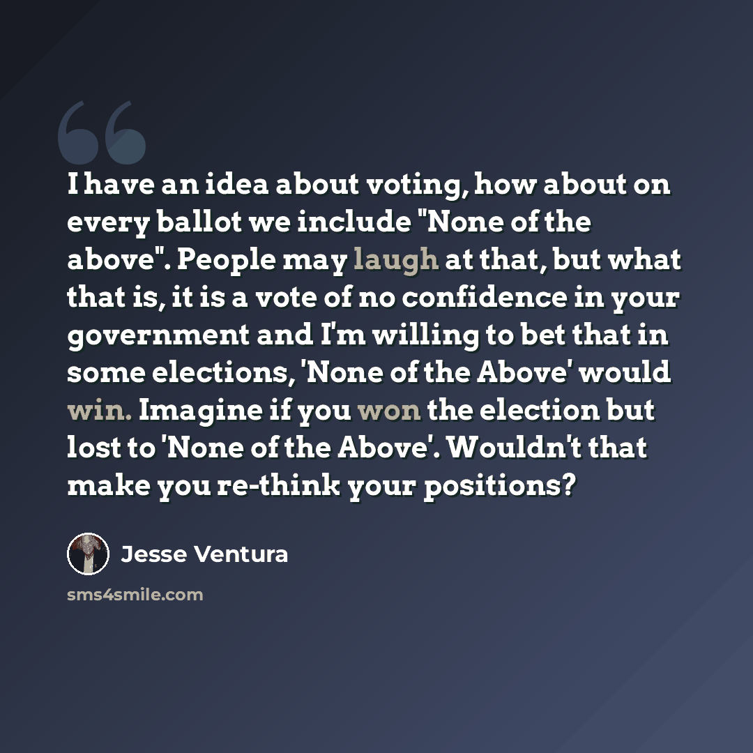 “I have an idea about voting, how about on every ballot we include "None of the above". People may laugh at that, but what that is, it is a vote of no confidence in your government and I'm willing to bet that in some elections, 'None of the Above' would win. Imagine if you won the election but lost…” quote by Jesse Ventura