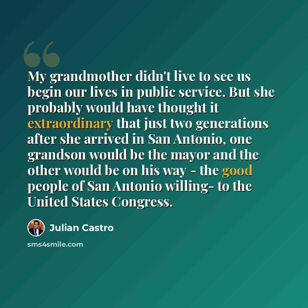 “My grandmother didn't live to see us begin our lives in public service. But she probably would have thought it extraordinary that just two generations after she arrived in San Antonio, one grandson would be the mayor and the other would be on his way - the good people of San Antonio willing- to…” quote by Julian Castro
