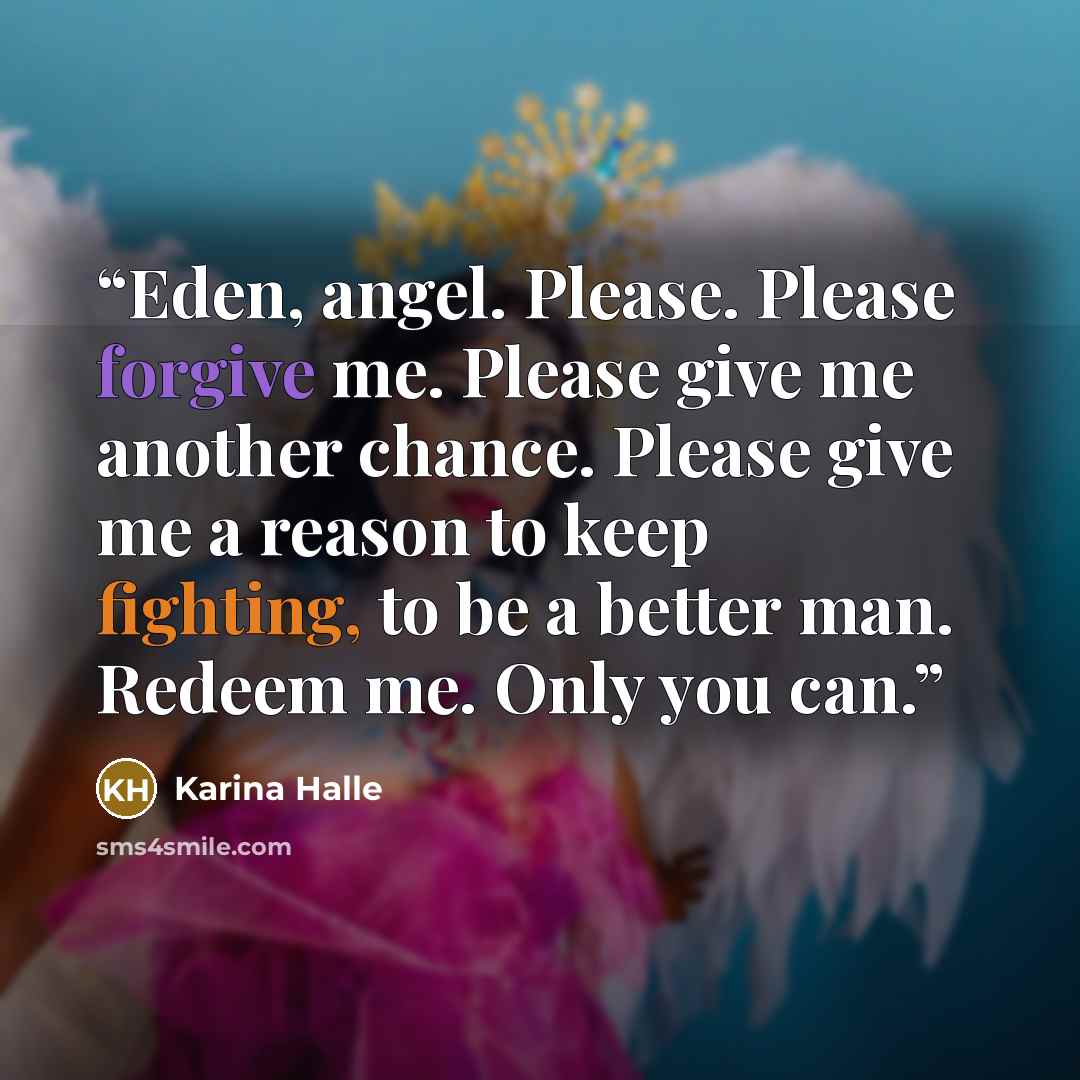 “Eden, angel. Please. Please forgive me. Please give me another chance. Please give me a reason to keep fighting, to be a better man. Redeem me. Only you can.” quote by Karina Halle