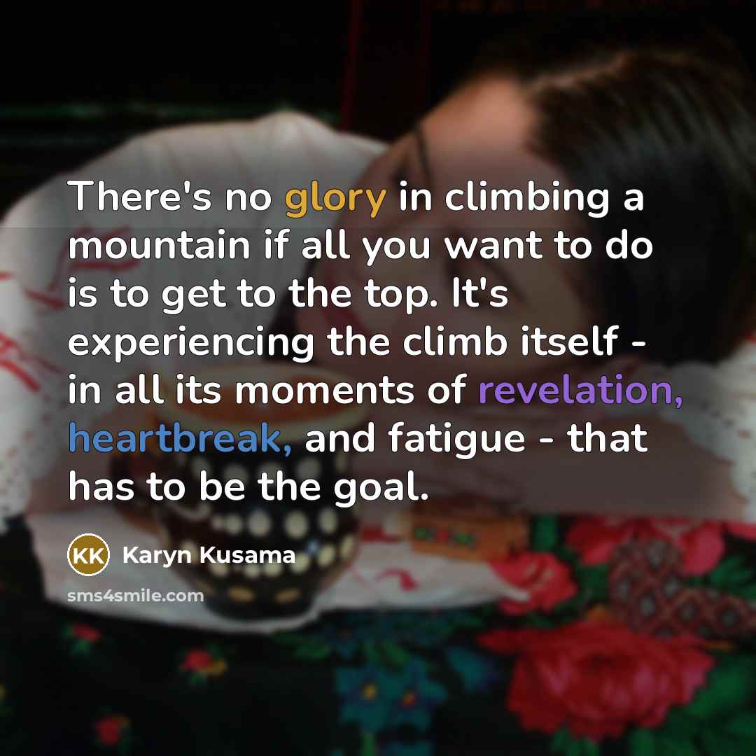 “There's no glory in climbing a mountain if all you want to do is to get to the top. It's experiencing the climb itself - in all its moments of revelation, heartbreak, and fatigue - that has to be the goal.” quote by Karyn Kusama