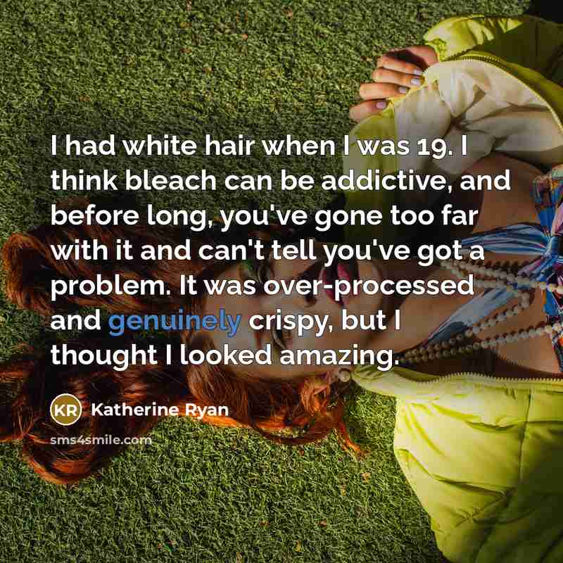 “I had white hair when I was 19. I think bleach can be addictive, and before long, you've gone too far with it and can't tell you've got a problem. It was over-processed and genuinely crispy, but I thought I looked amazing.” quote by Katherine Ryan