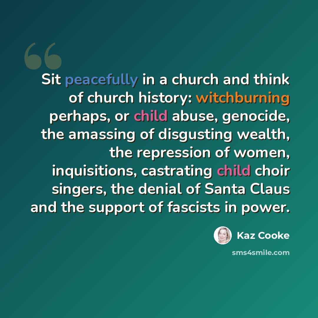 “Sit peacefully in a church and think of church history: witchburning perhaps, or child abuse, genocide, the amassing of disgusting wealth, the repression of women, inquisitions, castrating child choir singers, the denial of Santa Claus and the support of fascists in power.” quote by Kaz Cooke