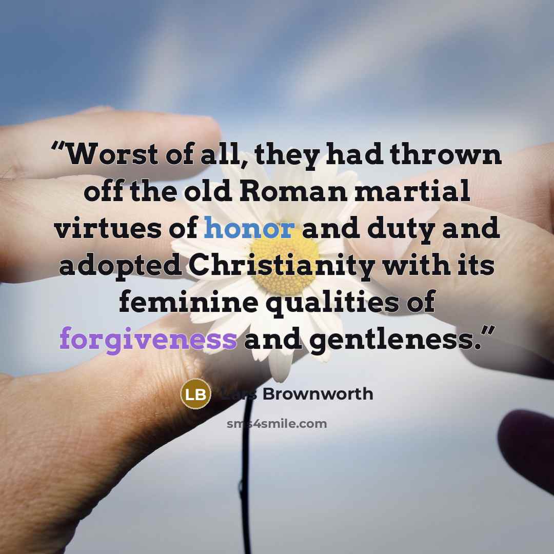 “Worst of all, they had thrown off the old Roman martial virtues of honor and duty and adopted Christianity with its feminine qualities of forgiveness and gentleness.” quote by Lars Brownworth
