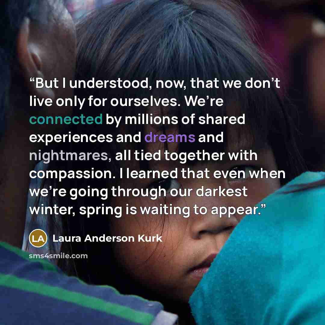 “But I understood, now, that we don’t live only for ourselves. We’re connected by millions of shared experiences and dreams and nightmares, all tied together with compassion. I learned that even when we’re going through our darkest winter, spring is waiting to appear.” quote by Laura Anderson Kurk