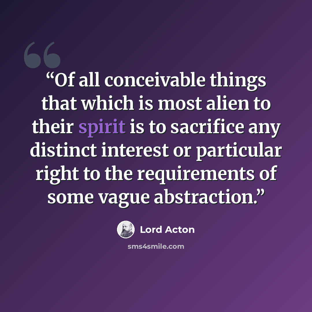 “Of all conceivable things that which is most alien to their spirit is to sacrifice any distinct interest or particular right to the requirements of some vague abstraction.” quote by Lord Acton
