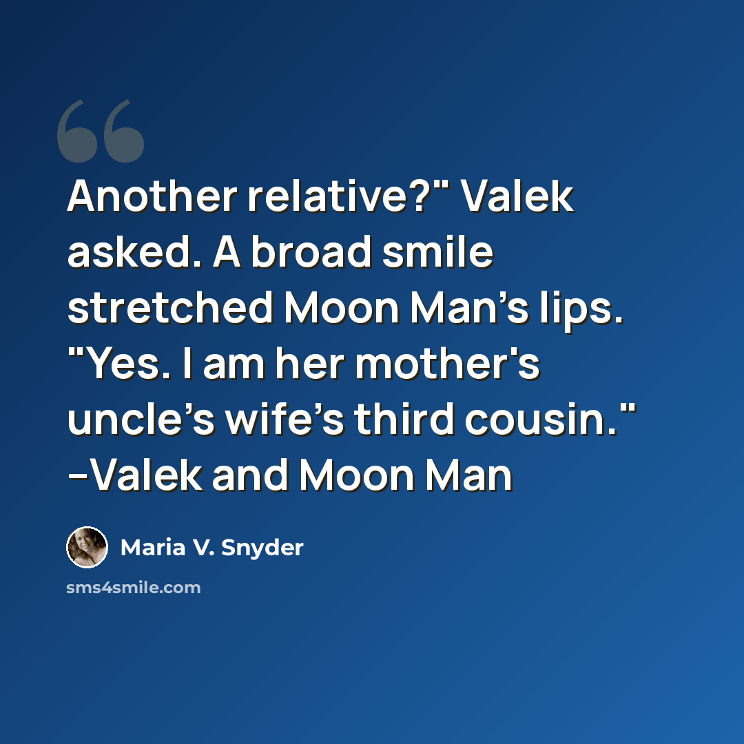 “Another relative?" Valek asked. A broad smile stretched Moon Man's lips. "Yes. I am her mother's uncle's wife's third cousin." --Valek and Moon Man” quote by Maria V. Snyder