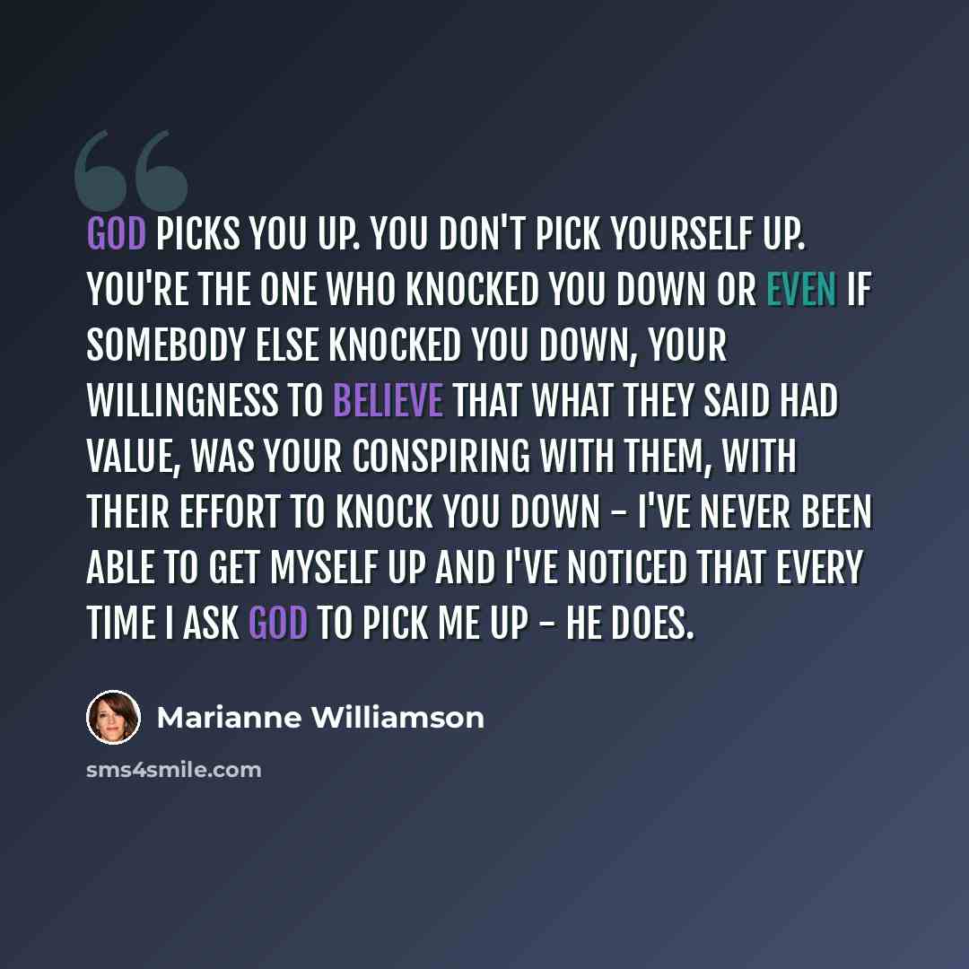 “God picks you up. You don't pick yourself up. You're the one who knocked you down or even if somebody else knocked you down, your willingness to believe that what they said had value, was your conspiring with them, with their effort to knock you down - I've never been able to get myself up and…” quote by Marianne Williamson