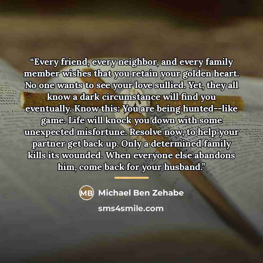 “Every friend, every neighbor, and every family member wishes that you retain your golden heart. No one wants to see your love sullied. Yet, they all know a dark circumstance will find you eventually. Know this: You are being hunted--like game. Life will knock you down with some unexpected…” quote by Michael Ben Zehabe