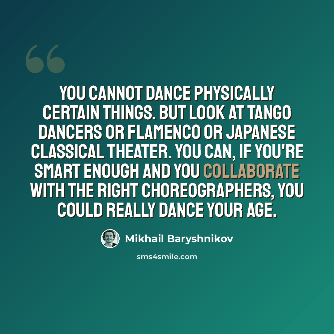 “You cannot dance physically certain things. But look at tango dancers or flamenco or Japanese classical theater. You can, if you're smart enough and you collaborate with the right choreographers, you could really dance your age.” quote by Mikhail Baryshnikov