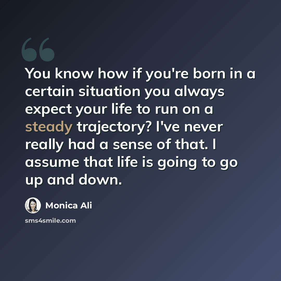 “You know how if you're born in a certain situation you always expect your life to run on a steady trajectory? I've never really had a sense of that. I assume that life is going to go up and down.” quote by Monica Ali