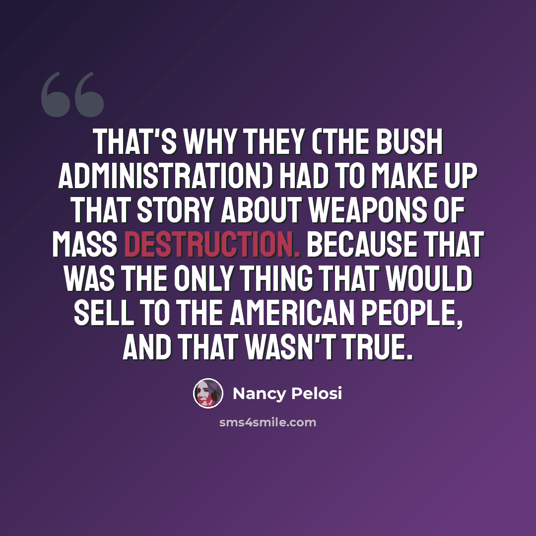 “That's why they (the Bush administration) had to make up that story about weapons of mass destruction. Because that was the only thing that would sell to the American people, and that wasn't true.” quote by Nancy Pelosi