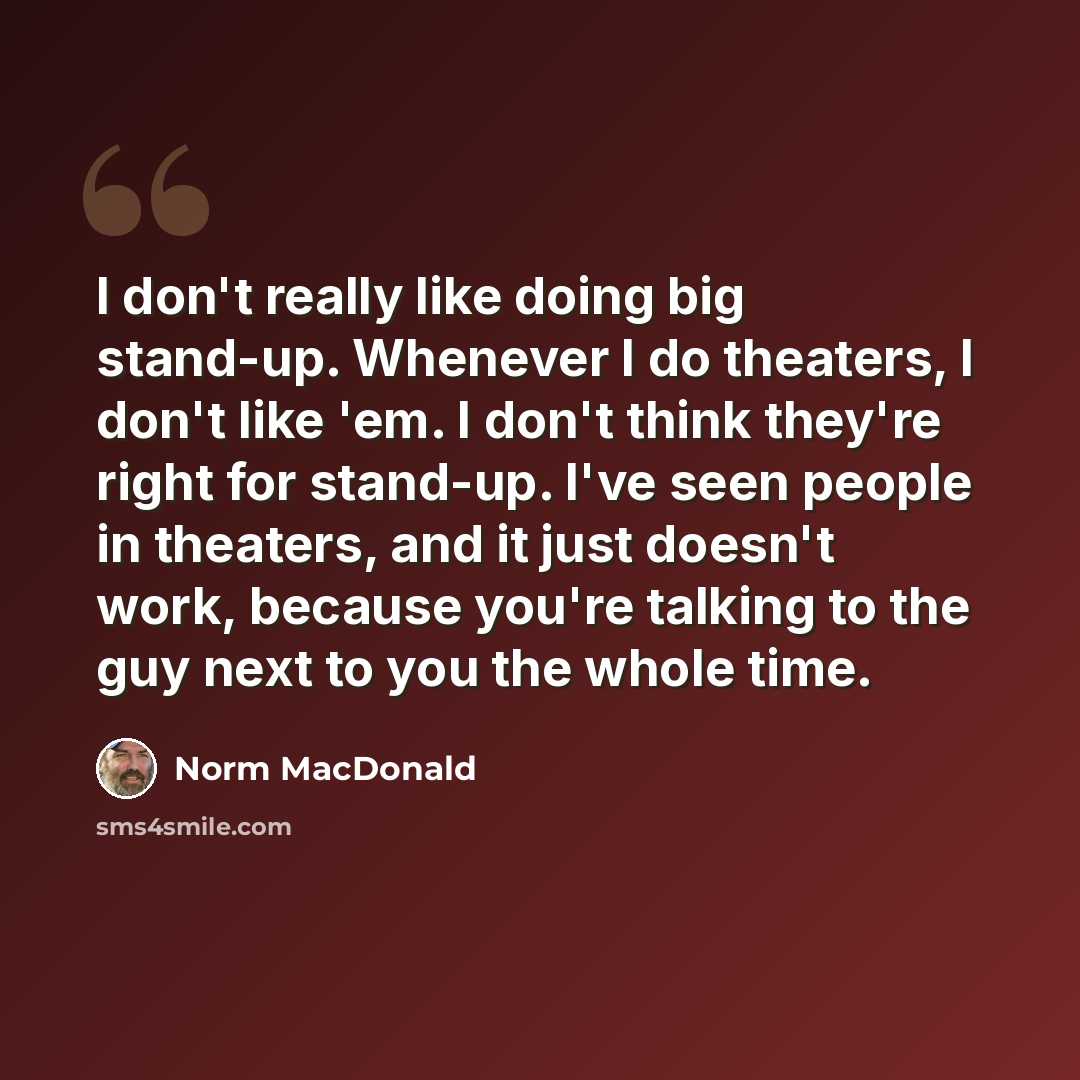 “I don't really like doing big stand-up. Whenever I do theaters, I don't like 'em. I don't think they're right for stand-up. I've seen people in theaters, and it just doesn't work, because you're talking to the guy next to you the whole time.” quote by Norm MacDonald