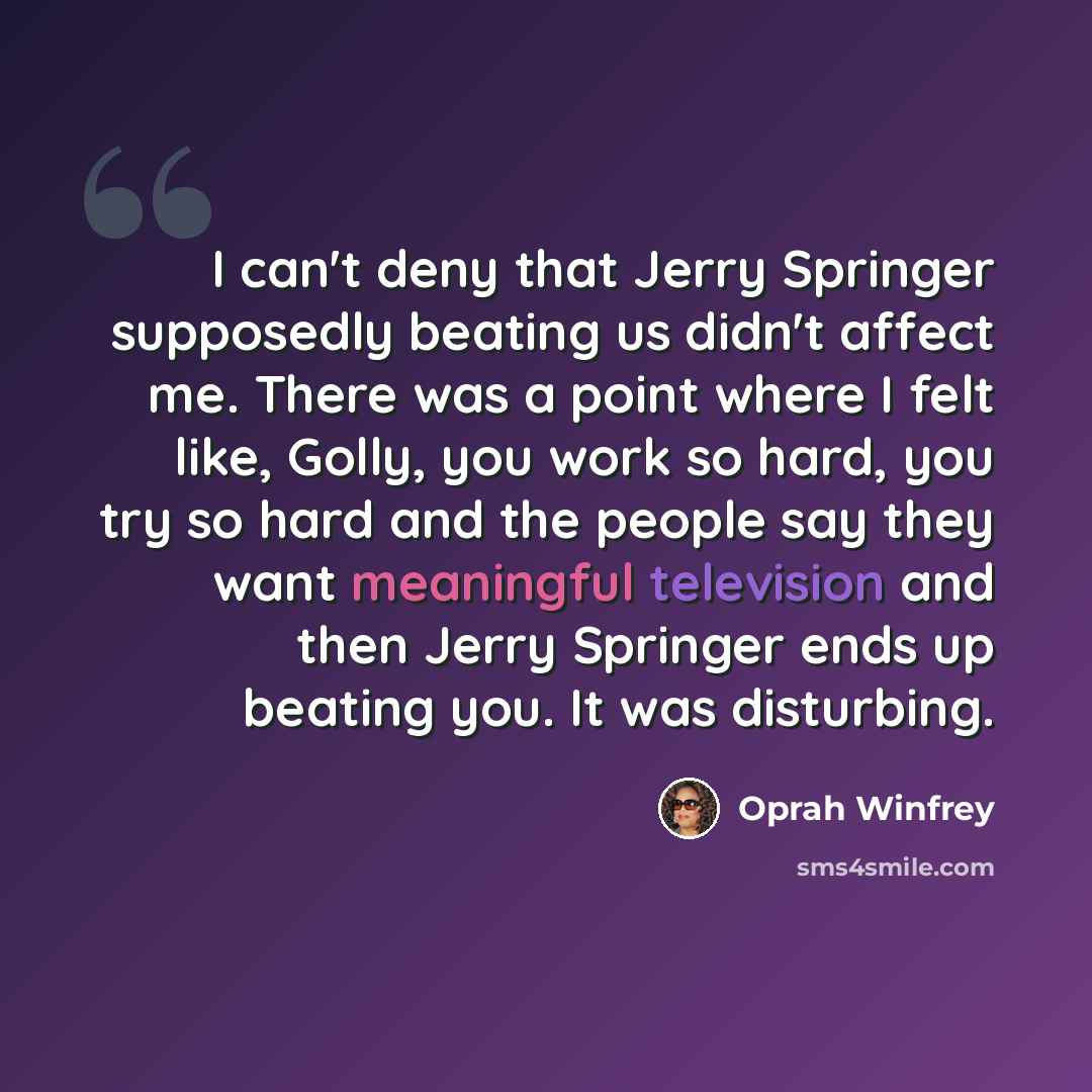 “I can't deny that Jerry Springer supposedly beating us didn't affect me. There was a point where I felt like, Golly, you work so hard, you try so hard and the people say they want meaningful television and then Jerry Springer ends up beating you. It was disturbing.” quote by Oprah Winfrey