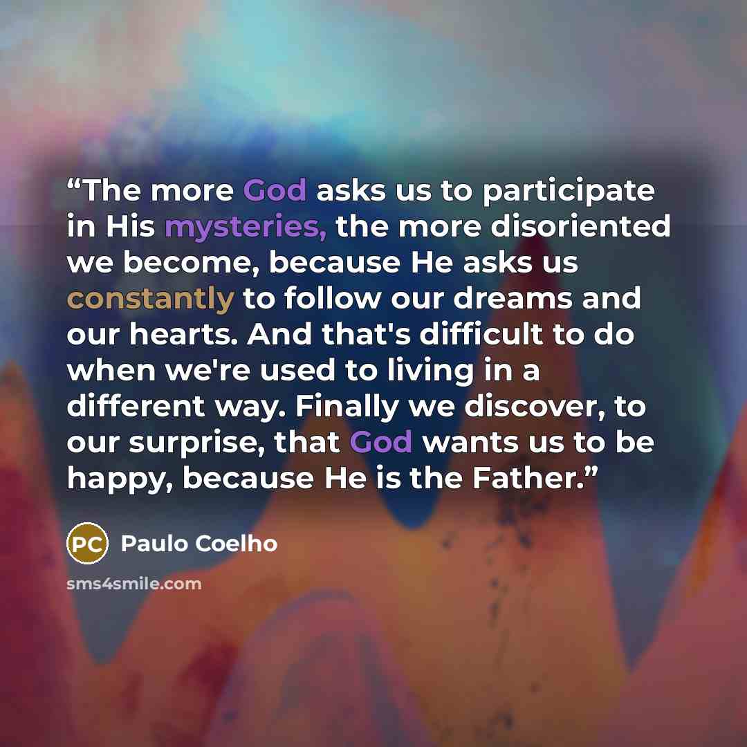 “The more God asks us to participate in His mysteries, the more disoriented we become, because He asks us constantly to follow our dreams and our hearts. And that's difficult to do when we're used to living in a different way. Finally we discover, to our surprise, that God wants us to be happy…” quote by Paulo Coelho