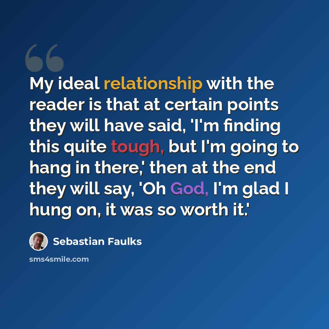 “My ideal relationship with the reader is that at certain points they will have said, 'I'm finding this quite tough, but I'm going to hang in there,' then at the end they will say, 'Oh God, I'm glad I hung on, it was so worth it.'” quote by Sebastian Faulks
