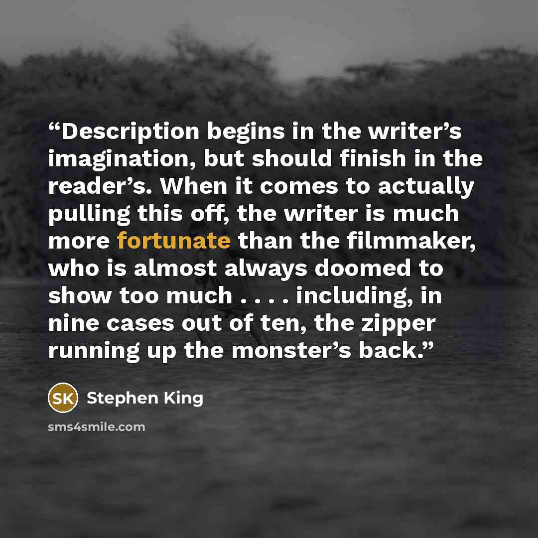 “Description begins in the writer’s imagination, but should finish in the reader’s. When it comes to actually pulling this off, the writer is much more fortunate than the filmmaker, who is almost always doomed to show too much . . . . including, in nine cases out of ten, the zipper running up the…” quote by Stephen King