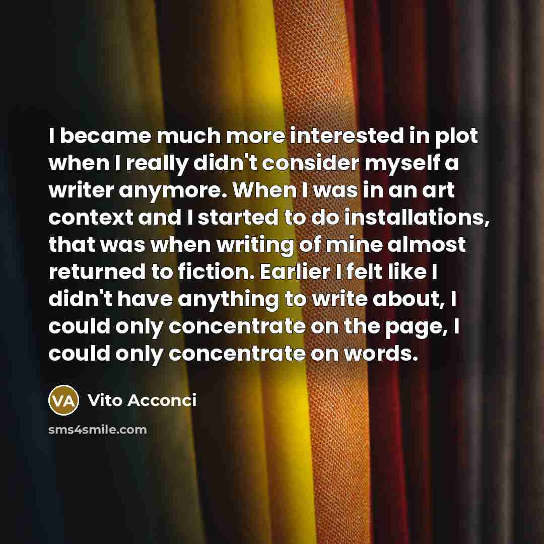 “I became much more interested in plot when I really didn't consider myself a writer anymore. When I was in an art context and I started to do installations, that was when writing of mine almost returned to fiction. Earlier I felt like I didn't have anything to write about, I could only concentrate…” quote by Vito Acconci
