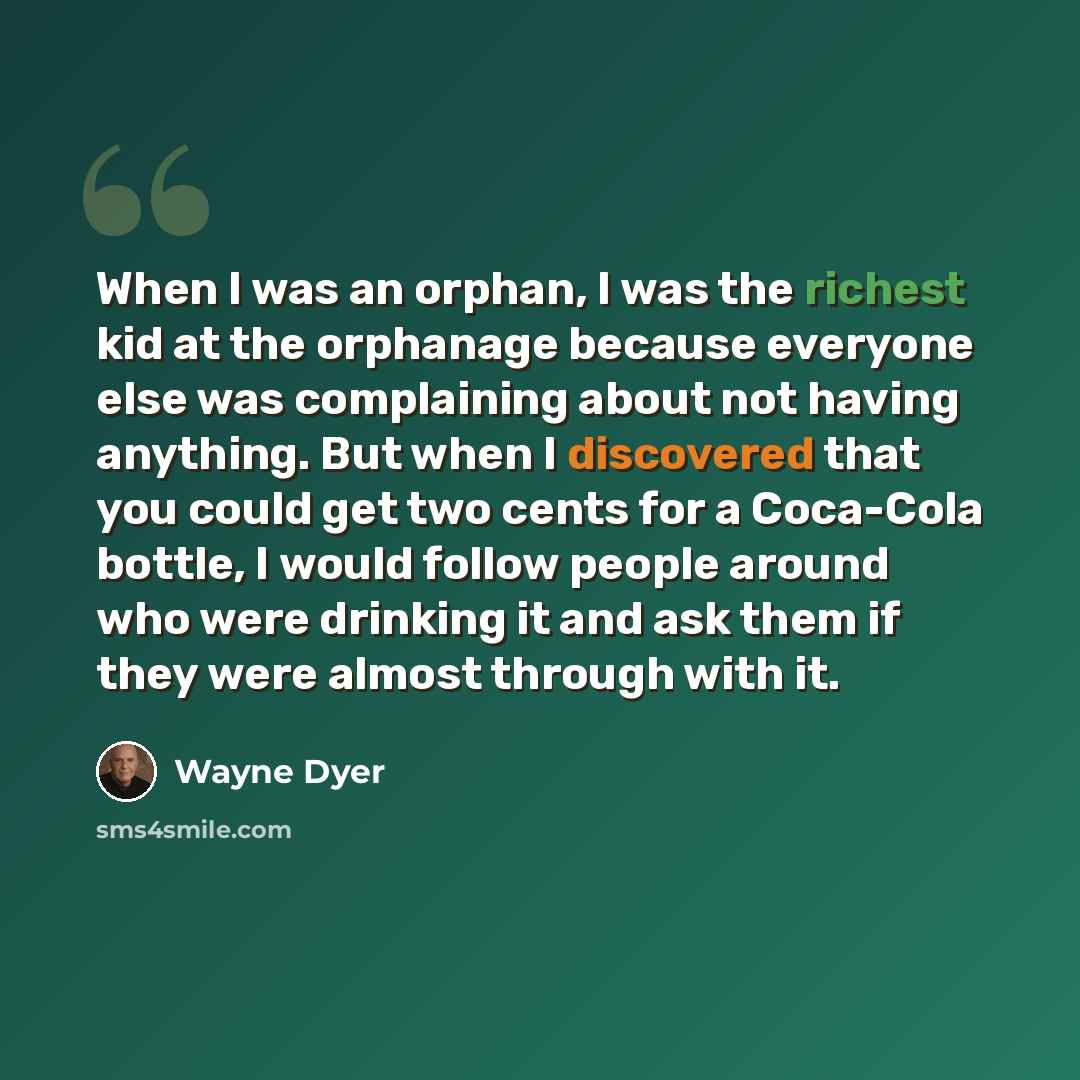 “When I was an orphan, I was the richest kid at the orphanage because everyone else was complaining about not having anything. But when I discovered that you could get two cents for a Coca-Cola bottle, I would follow people around who were drinking it and ask them if they were almost through with it.” quote by Wayne Dyer