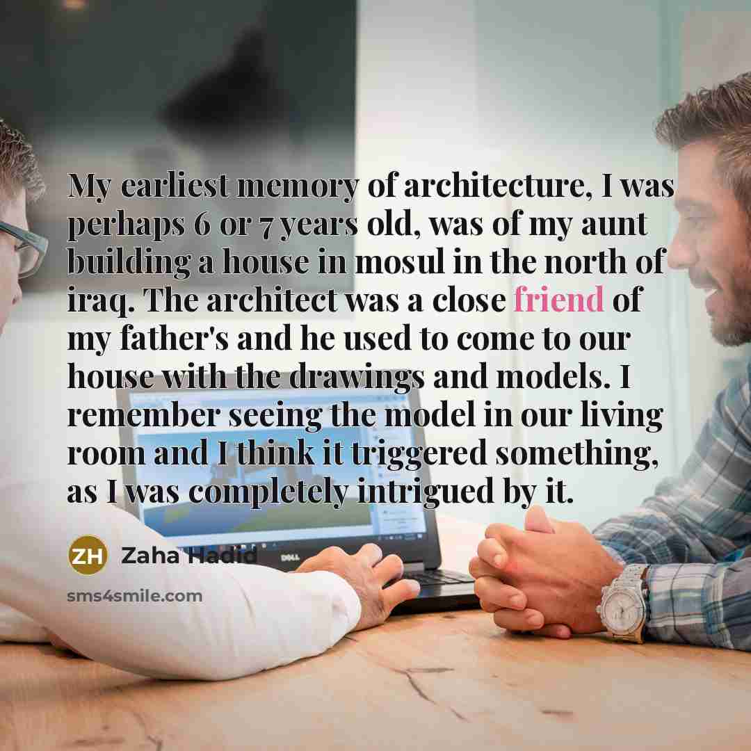 “My earliest memory of architecture, I was perhaps 6 or 7 years old, was of my aunt building a house in mosul in the north of iraq. The architect was a close friend of my father's and he used to come to our house with the drawings and models. I remember seeing the model in our living room and I…” quote by Zaha Hadid