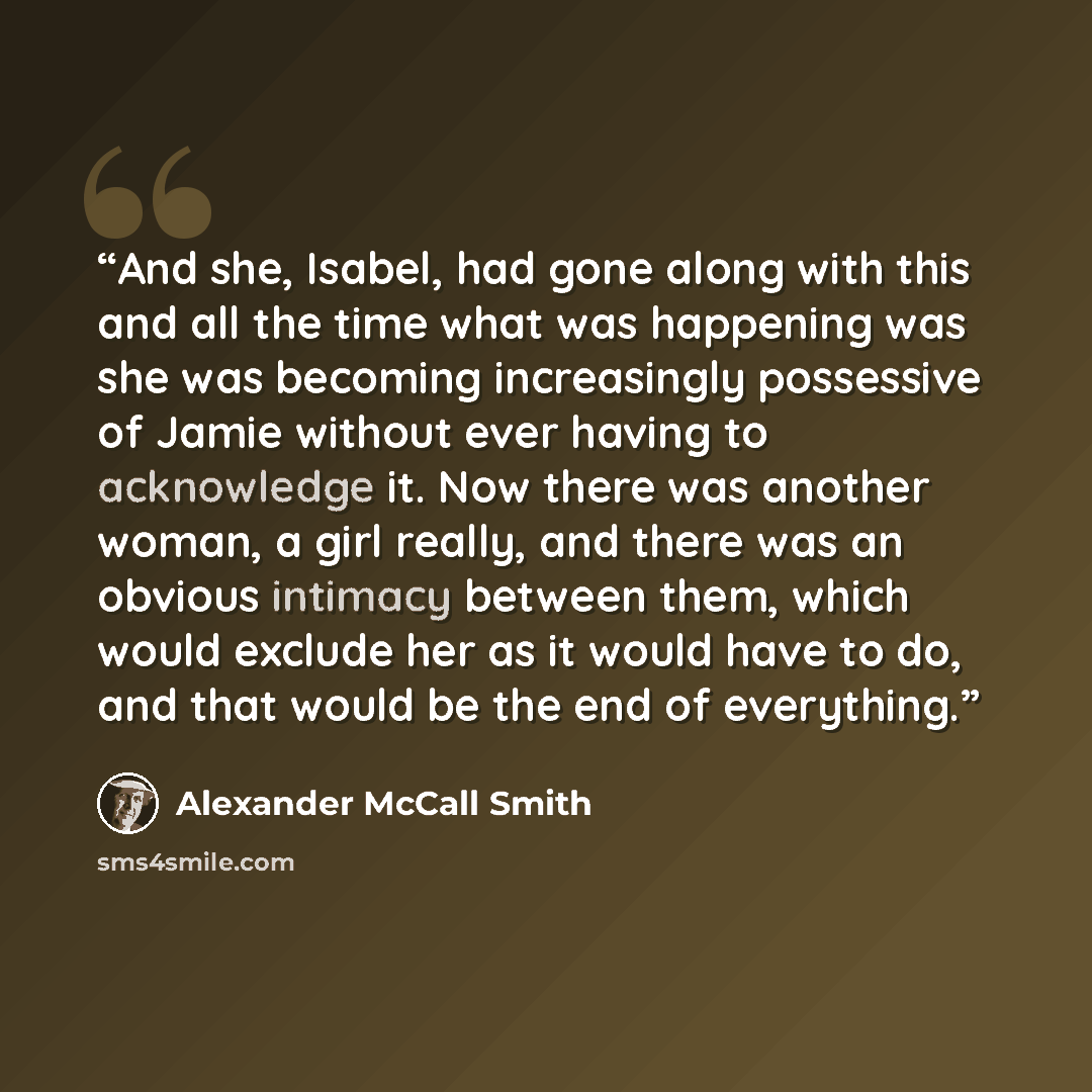 “And she, Isabel, had gone along with this and all the time what was happening was she was becoming increasingly possessive of Jamie without ever having to acknowledge it. Now there was another woman, a girl really, and there was an obvious intimacy between them, which would exclude her as it would…” quote by Alexander McCall Smith