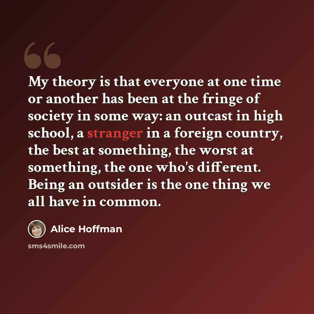 “My theory is that everyone at one time or another has been at the fringe of society in some way: an outcast in high school, a stranger in a foreign country, the best at something, the worst at something, the one who's different. Being an outsider is the one thing we all have in common.” quote by Alice Hoffman