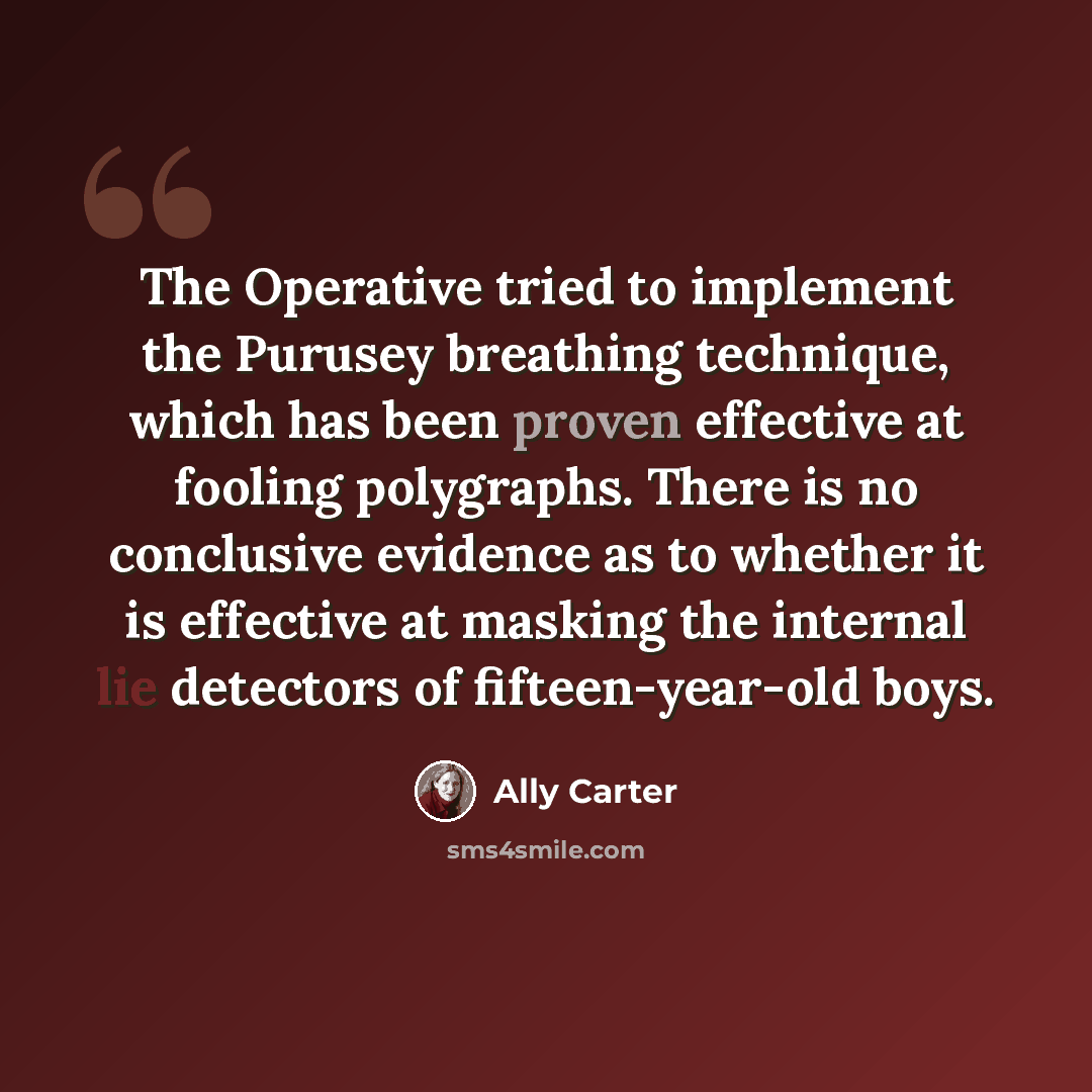 “The Operative tried to implement the Purusey breathing technique, which has been proven effective at fooling polygraphs. There is no conclusive evidence as to whether it is effective at masking the internal lie detectors of fifteen-year-old boys.” quote by Ally Carter