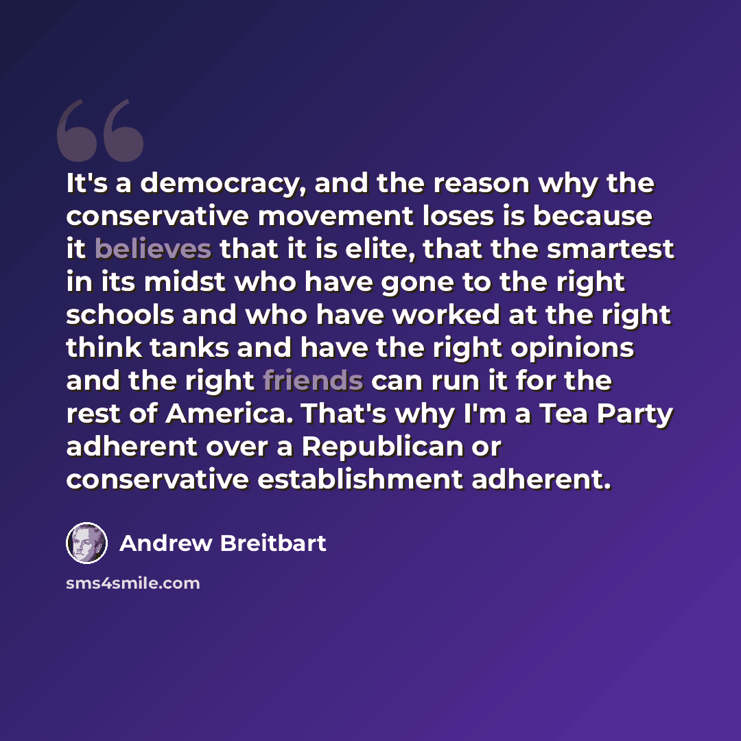 “It's a democracy, and the reason why the conservative movement loses is because it believes that it is elite, that the smartest in its midst who have gone to the right schools and who have worked at the right think tanks and have the right opinions and the right friends can run it for the rest of…” quote by Andrew Breitbart