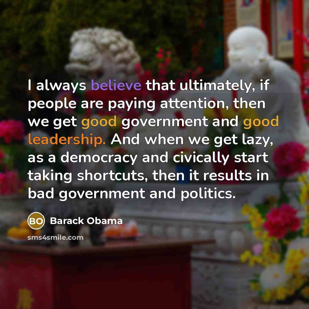 “I always believe that ultimately, if people are paying attention, then we get good government and good leadership. And when we get lazy, as a democracy and civically start taking shortcuts, then it results in bad government and politics.” quote by Barack Obama