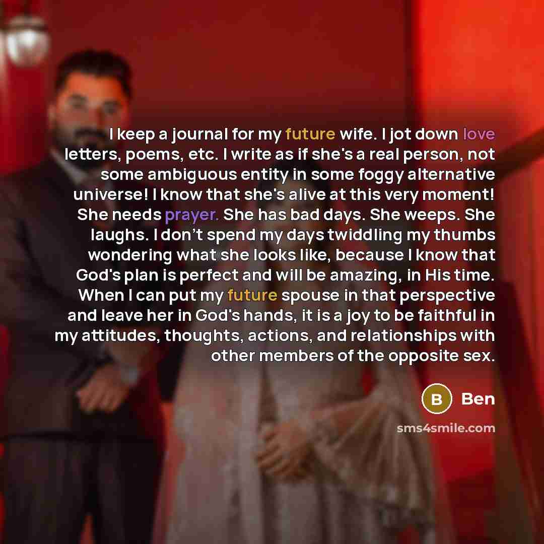 “I keep a journal for my future wife. I jot down love letters, poems, etc. I write as if she's a real person, not some ambiguous entity in some foggy alternative universe! I know that she's alive at this very moment! She needs prayer. She has bad days. She weeps. She laughs. I don't spend my days…” quote by Ben