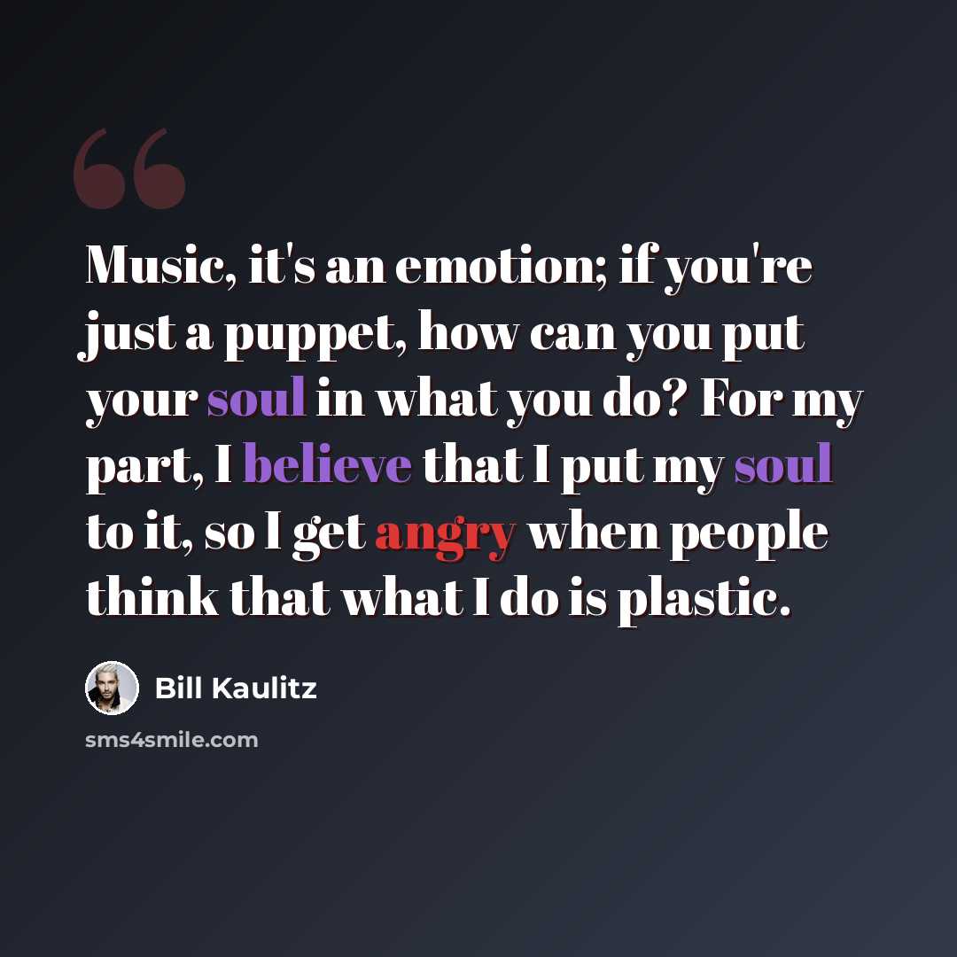 “Music, it's an emotion; if you're just a puppet, how can you put your soul in what you do? For my part, I believe that I put my soul to it, so I get angry when people think that what I do is plastic.” quote by Bill Kaulitz