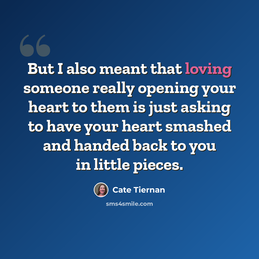 “But I also meant that loving someone really opening your heart to them is just asking to have your heart smashed and handed back to you in little pieces.” quote by Cate Tiernan
