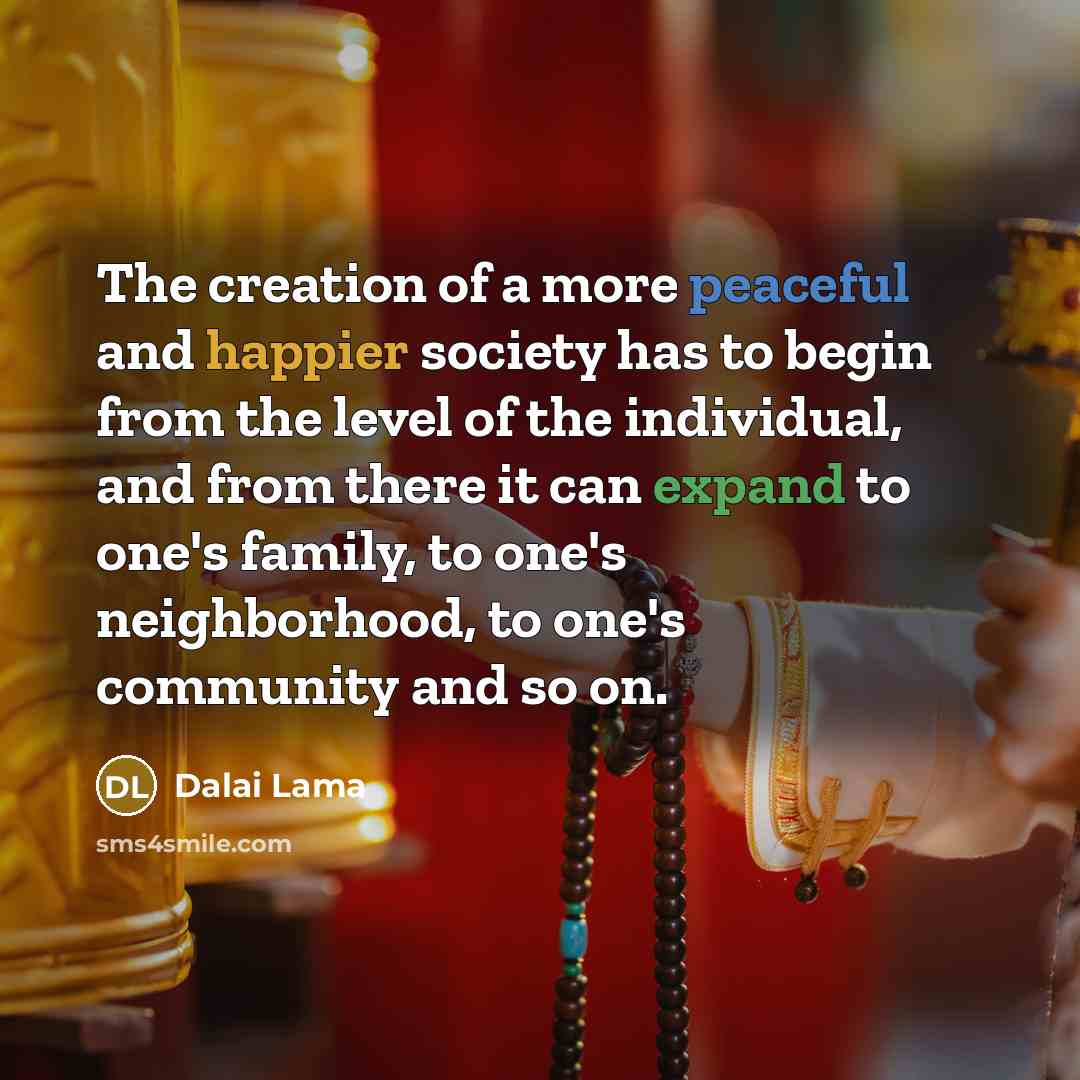 “The creation of a more peaceful and happier society has to begin from the level of the individual, and from there it can expand to one's family, to one's neighborhood, to one's community and so on.” quote by Dalai Lama