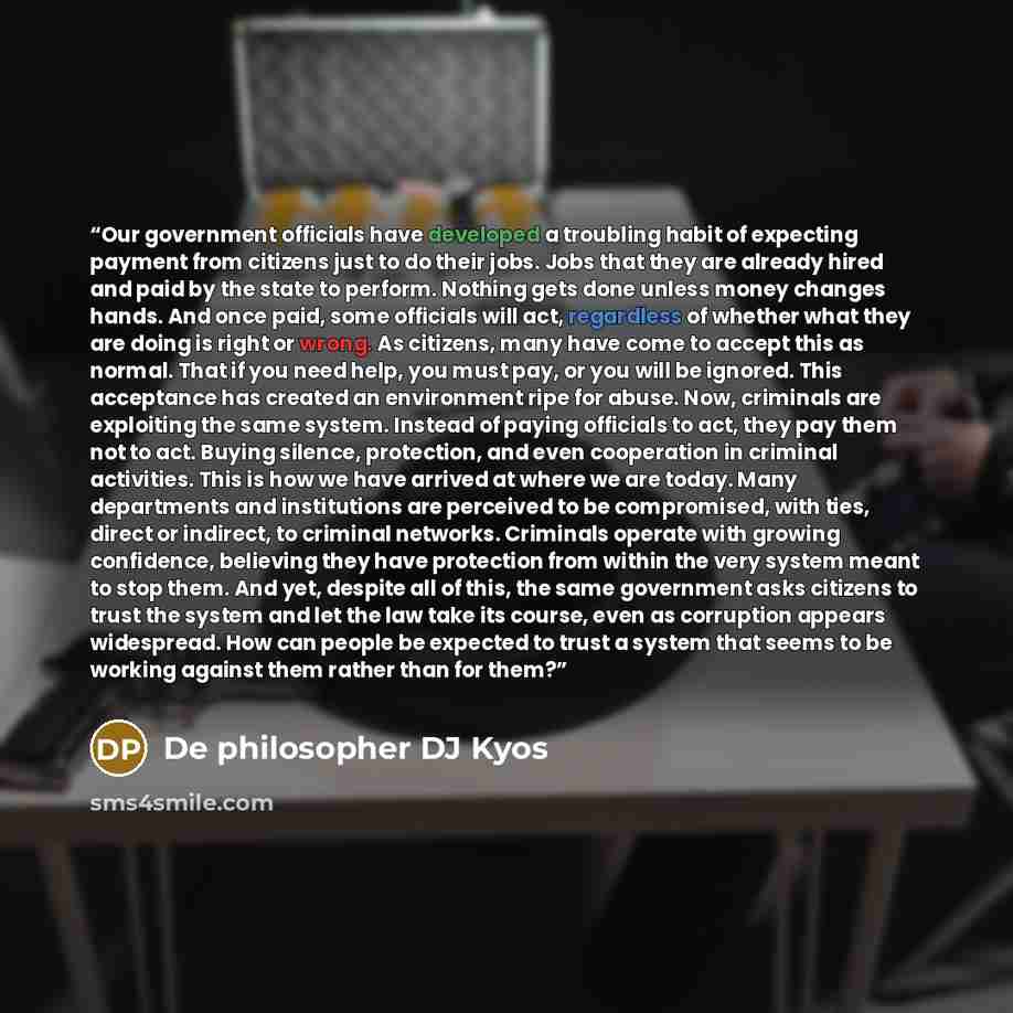 “Our government officials have developed a troubling habit of expecting payment from citizens just to do their jobs. Jobs that they are already hired and paid by the state to perform. Nothing gets done unless money changes hands. And once paid, some officials will act, regardless of whether what…” quote by De philosopher DJ Kyos