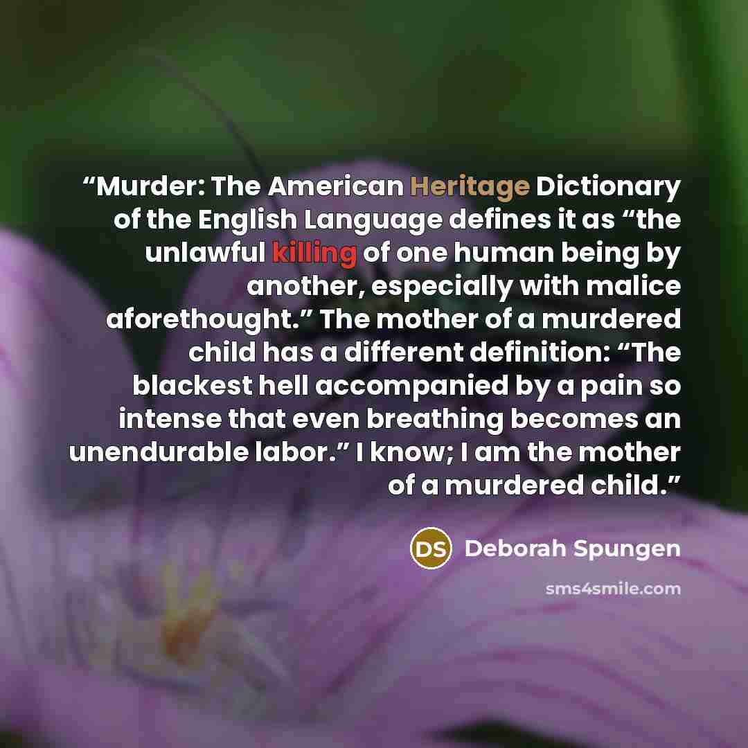 “Murder: The American Heritage Dictionary of the English Language defines it as “the unlawful killing of one human being by another, especially with malice aforethought.” The mother of a murdered child has a different definition: “The blackest hell accompanied by a pain so intense that even…” quote by Deborah Spungen