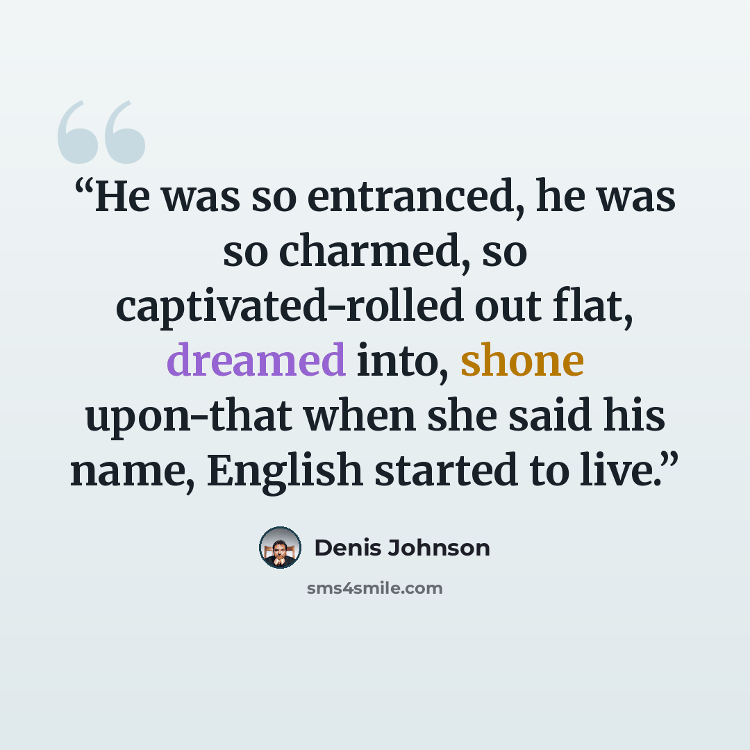 “He was so entranced, he was so charmed, so captivated-rolled out flat, dreamed into, shone upon-that when she said his name, English started to live.” quote by Denis Johnson