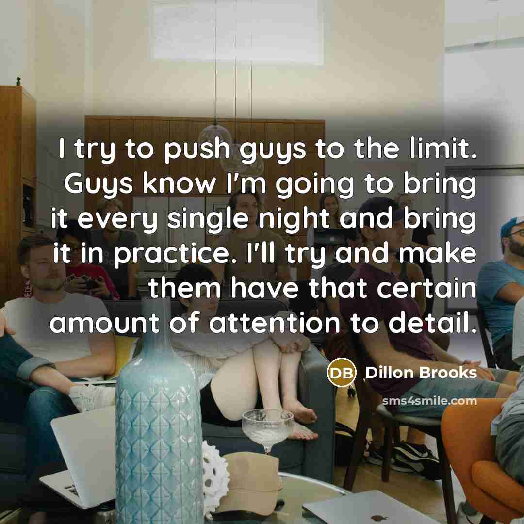 “I try to push guys to the limit. Guys know I'm going to bring it every single night and bring it in practice. I'll try and make them have that certain amount of attention to detail.” quote by Dillon Brooks