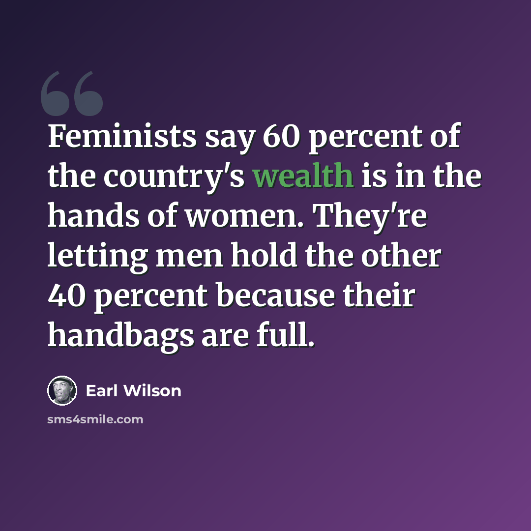 “Feminists say 60 percent of the country's wealth is in the hands of women. They're letting men hold the other 40 percent because their handbags are full.” quote by Earl Wilson