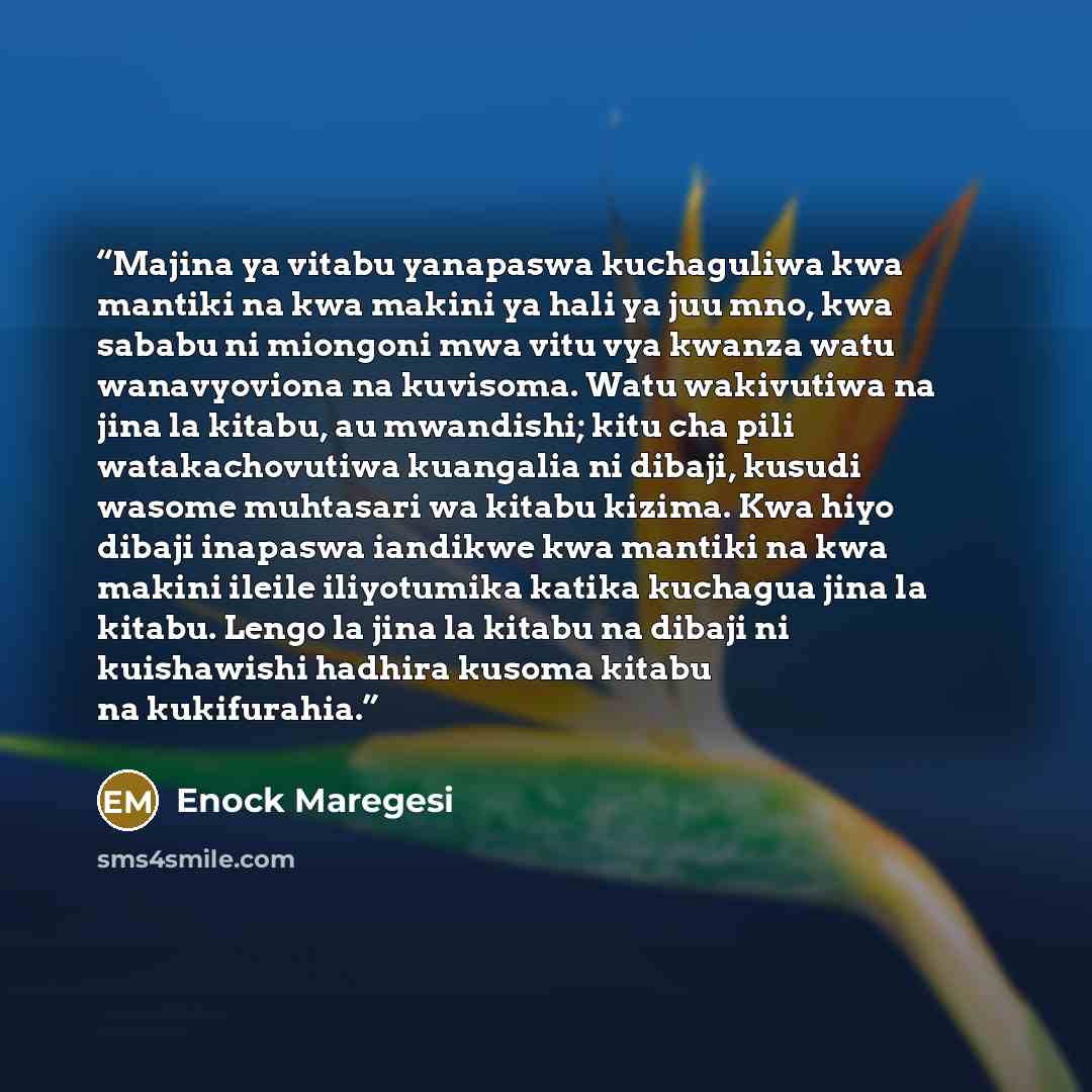 “Majina ya vitabu yanapaswa kuchaguliwa kwa mantiki na kwa makini ya hali ya juu mno, kwa sababu ni miongoni mwa vitu vya kwanza watu wanavyoviona na kuvisoma. Watu wakivutiwa na jina la kitabu, au mwandishi; kitu cha pili watakachovutiwa kuangalia ni dibaji, kusudi wasome muhtasari wa kitabu…” quote by Enock Maregesi