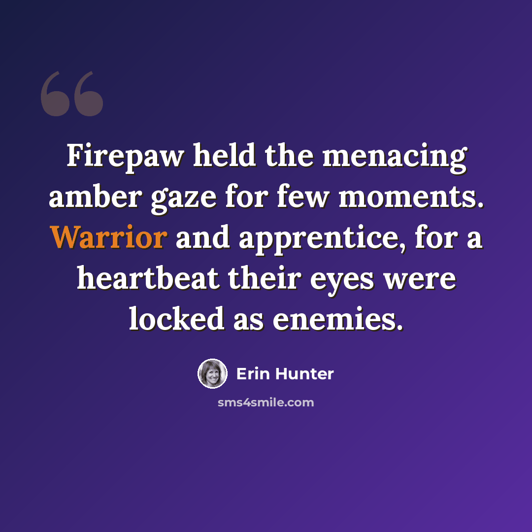 “Firepaw held the menacing amber gaze for few moments. Warrior and apprentice, for a heartbeat their eyes were locked as enemies.” quote by Erin Hunter
