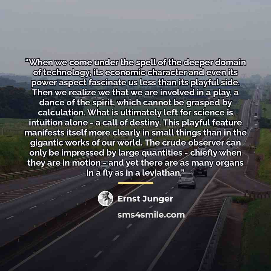 “When we come under the spell of the deeper domain of technology, its economic character and even its power aspect fascinate us less than its playful side. Then we realize we that we are involved in a play, a dance of the spirit, which cannot be grasped by calculation. What is ultimately left for…” quote by Ernst Jünger