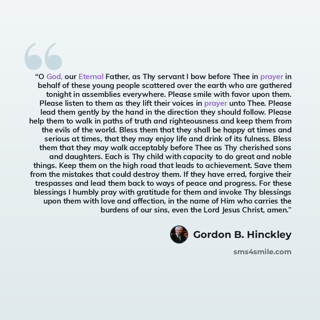 “O God, our Eternal Father, as Thy servant I bow before Thee in prayer in behalf of these young people scattered over the earth who are gathered tonight in assemblies everywhere. Please smile with favor upon them. Please listen to them as they lift their voices in prayer unto Thee. Please lead them…” quote by Gordon B. Hinckley