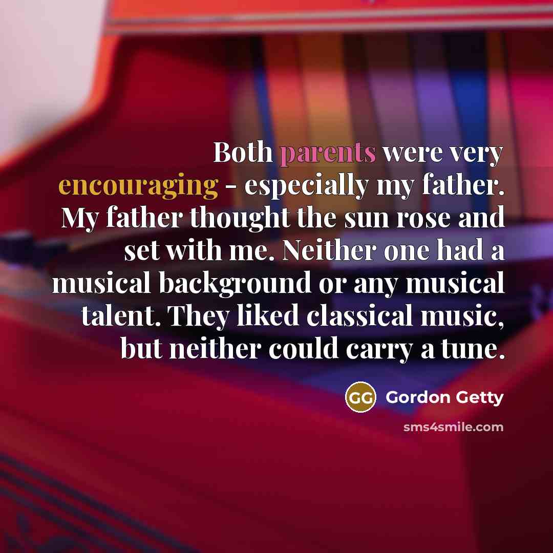 “Both parents were very encouraging - especially my father. My father thought the sun rose and set with me. Neither one had a musical background or any musical talent. They liked classical music, but neither could carry a tune.” quote by Gordon Getty