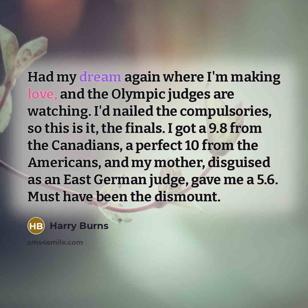 “Had my dream again where I'm making love, and the Olympic judges are watching. I'd nailed the compulsories, so this is it, the finals. I got a 9.8 from the Canadians, a perfect 10 from the Americans, and my mother, disguised as an East German judge, gave me a 5.6. Must have been the dismount.” quote by Harry Burns