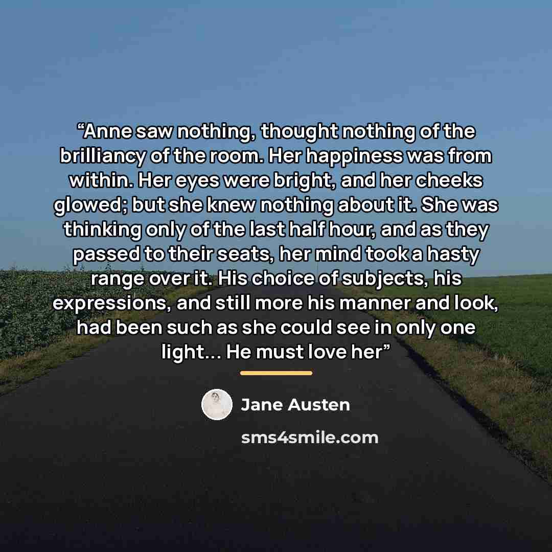 “Anne saw nothing, thought nothing of the brilliancy of the room. Her happiness was from within. Her eyes were bright, and her cheeks glowed; but she knew nothing about it. She was thinking only of the last half hour, and as they passed to their seats, her mind took a hasty range over it. His…” quote by Jane Austen