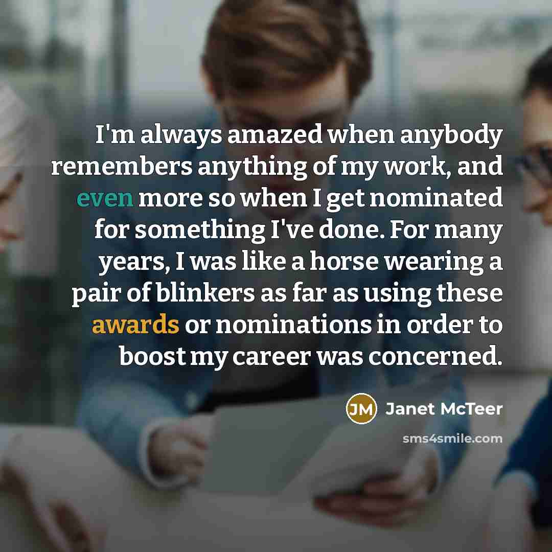 “I'm always amazed when anybody remembers anything of my work, and even more so when I get nominated for something I've done. For many years, I was like a horse wearing a pair of blinkers as far as using these awards or nominations in order to boost my career was concerned.” quote by Janet McTeer