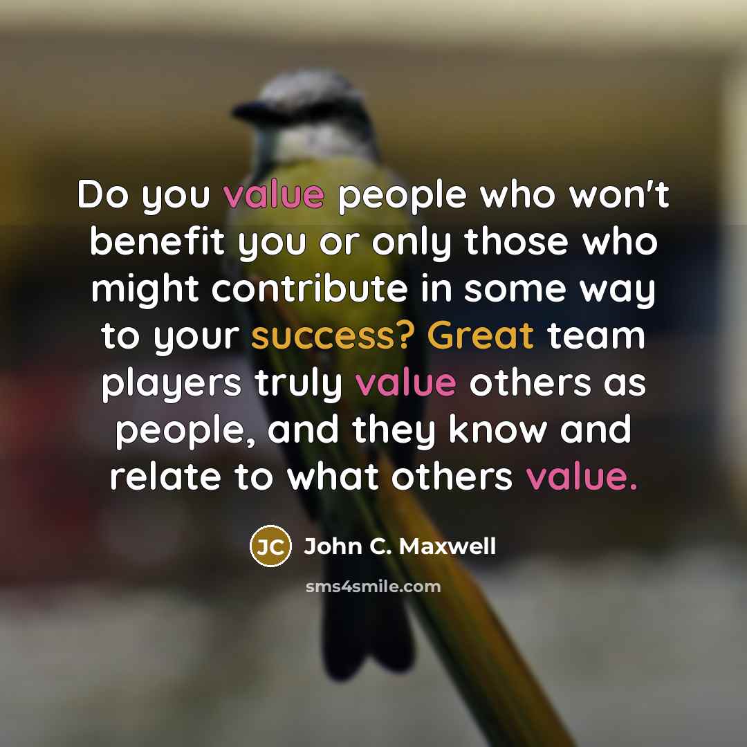 “Do you value people who won't benefit you or only those who might contribute in some way to your success? Great team players truly value others as people, and they know and relate to what others value.” quote by John C. Maxwell