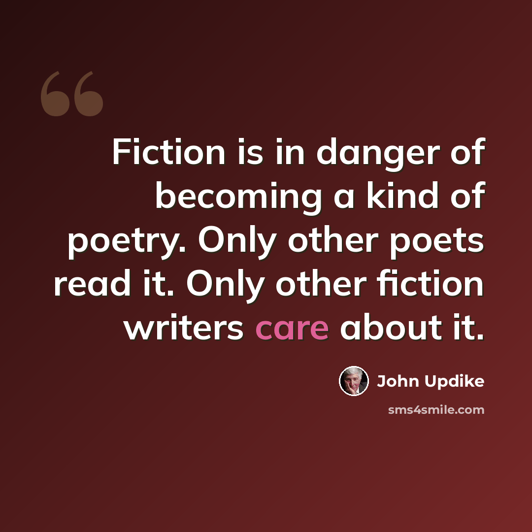 “Fiction is in danger of becoming a kind of poetry. Only other poets read it. Only other fiction writers care about it.” quote by John Updike