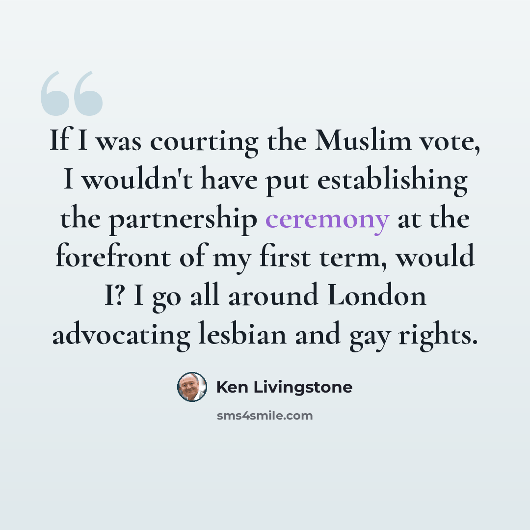 “If I was courting the Muslim vote, I wouldn't have put establishing the partnership ceremony at the forefront of my first term, would I? I go all around London advocating lesbian and gay rights.” quote by Ken Livingstone