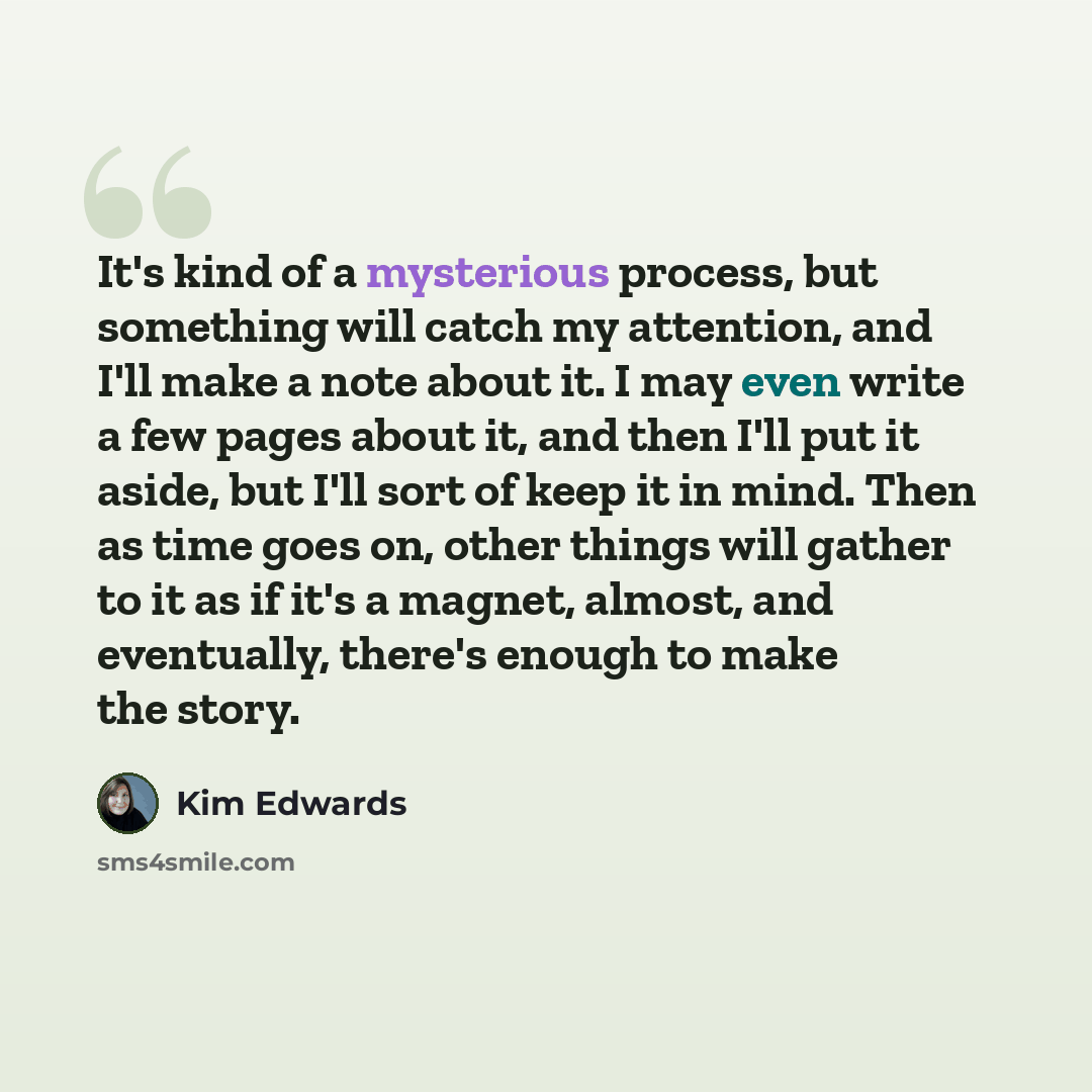 “It's kind of a mysterious process, but something will catch my attention, and I'll make a note about it. I may even write a few pages about it, and then I'll put it aside, but I'll sort of keep it in mind. Then as time goes on, other things will gather to it as if it's a magnet, almost, and…” quote by Kim Edwards